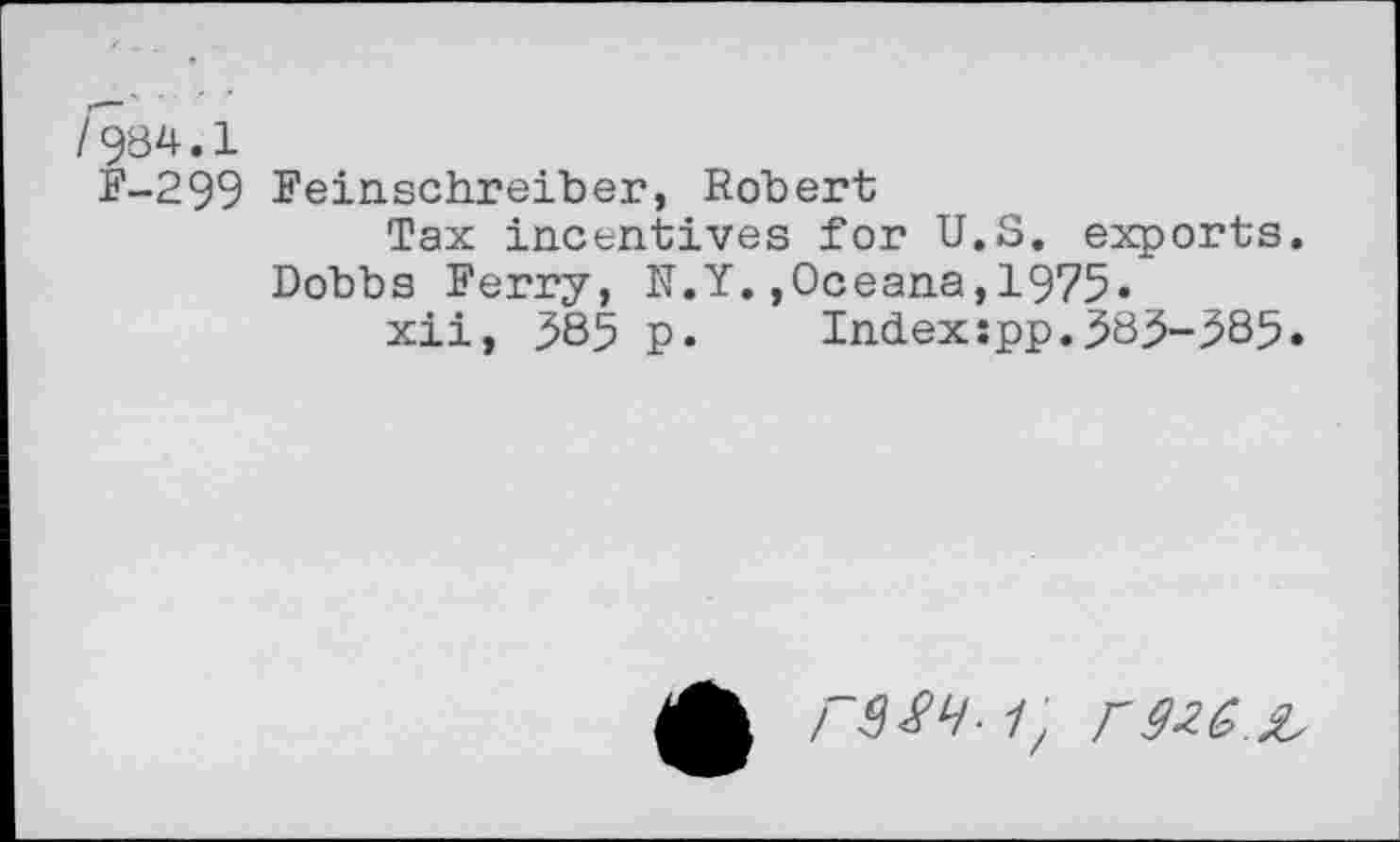 ﻿/984.1
F-299 Feinschreiber, Robert
Tax incentives for U.S. exports.
Dobbs Ferry, N.Y.,Oceana,1975»
xii, 385 p. Indexspp.383-385.
ГМЧ- 1, Г